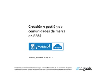 Creación y gestión de
                       comunidades de marca
                       en RRSS




                        Madrid, 4 de Marzo de 2013



El presente documento ha sido elaborado por 11 Goals & Associates. Es un documento de apoyo a
una presentación oral, y por lo tanto no incluye toda la información necesaria para comprenderlo.
 