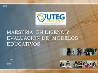 GEAB




   MAESTRIA EN DISEÑO Y
   EVALUACIÓN DE MODELOS
   EDUCATIVOS


   UTEG

       2012
 