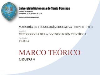 Universidad Autónoma de Santo Domingo
Primada de América
Fundada el 28 de octubre de 1538

FACULTAD DE HUMANIDADES




MAESTRÍA EN TECNOLOGÍA EDUCATIVA • GRUPO 10 •   TE10
Módulo:
METODOLOGÍA DE LA INVESTIGACIÓN CIENTÍFICA
Facilitador:
VILORIA




MARCO TEÓRICO
GRUPO 4
 