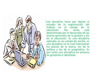Esta disciplina tiene por objeto el
estudio de la organización del
trabajo en el campo de la
educación. Por tanto está
determinado por el desarrollo de las
teorías generales de la gestión y los
de la educación. Es una disciplina
aplicada, es un campo de acción, es
una disciplina en la cual interactúan
los planos de la teoría, los de la
política y los de la pragmática. Es
por tanto una disciplina en proceso
de gestación e identidad.
 