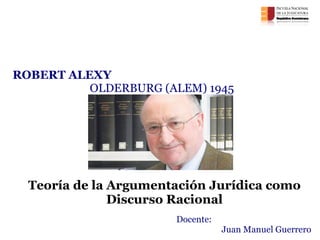 Teoría de la Argumentación Jurídica como Discurso Racional Argumentación Jurídica Encuentro de cierre  ROBERT ALEXY  OLDERBURG (ALEM) 1945 Docente: Juan Manuel Guerrero 