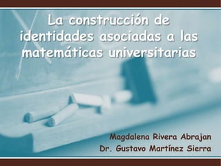 La construcción de identidades asociadas a las matemáticas universitarias Magdalena Rivera Abrajan Dr. Gustavo Martínez Sierra 