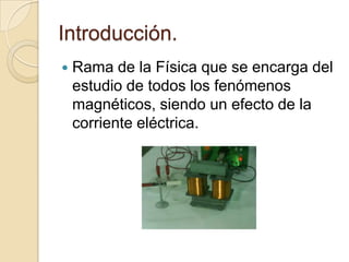 Introducción.Rama de la Física que se encarga del estudio de todos los fenómenos magnéticos, siendo un efecto de la corriente eléctrica.