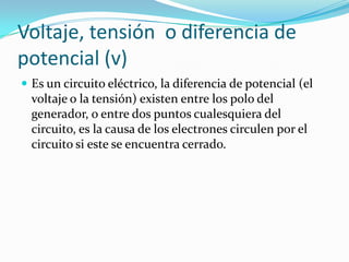 Voltaje, tensión  o diferencia de potencial (v)Es un circuito eléctrico, la diferencia de potencial (el voltaje o la tensión) existen entre los polo del generador, o entre dos puntos cualesquiera del circuito, es la causa de los electrones circulen por el circuito si este se encuentra cerrado.