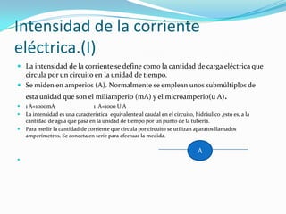 Intensidad de la corriente eléctrica.(I)La intensidad de la corriente se define como la cantidad de carga eléctrica que circula por un circuito en la unidad de tiempo.Se miden en amperios (A). Normalmente se emplean unos submúltiplos de esta unidad que son el miliamperio (mA) y el microamperio(u A).1 A=1000mA                            1  A=1000 U ALa intensidad es una característica  equivalente al caudal en el circuito, hidráulico ,esto es, a la cantidad de agua que pasa en la unidad de tiempo por un punto de la tubería.Para medir la cantidad de corriente que circula por circuito se utilizan aparatos llamados amperímetros. Se conecta en serie para efectuar la medida.A