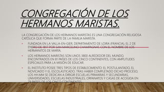 CONGREGACIÓN DE LOS
HERMANOS MARISTAS.
LA CONGREGACIÓN DE LOS HERMANOS MARISTAS ES UNA CONGREGACIÓN RELIGIOSA
CATÓLICA QUE FORMA PARTE DE LA FAMILIA MARISTA.
• FUNDADA EN LA VALLA-EN-GIER, DEPARTAMENTO DE LOIRA (FRANCIA), EL 2 DE
ENERO DE 1817 POR SAN MARCELINO CHAMPAGNAT, CON EL NOMBRE DE LOS
HERMANITOS DE MARÍA.
• LOS HERMANOS MARISTAS SON UNOS 3800 ALREDEDOR DEL MUNDO,
ENCONTRADOS EN 81 PAÍSES DE LOS CINCO CONTINENTES, CON AMPLITUDES
ESPECIALES PARA LA MISIÓN DE EDUCAR.
• EL INSTITUTO POSEE TRES TIPOS DE ESTABLECIMIENTO: EL POSTULANTADO, EL
NOVICIADO Y EL ESCOLASTICADO; TRAS HABER COMPLETADO DICHO PROCESO,
LOS HH.MM SE DEDICAN A DIRIGIR ESCUELAS PRIMARIAS Y SECUNDARIAS,
UNIVERSIDADES, ESCUELAS INDUSTRIALES, ORFANATOS Y CASAS DE ACOGIDA EN
79 PAÍSES DE LOS CINCO CONTINENTES.
 