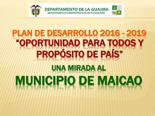 PLAN DE DESARROLLO 2016 - 2019
“OPORTUNIDAD PARA TODOS Y
PROPÓSITO DE PAÍS”
UNA MIRADA AL
MUNICIPIO DE MAICAO
 