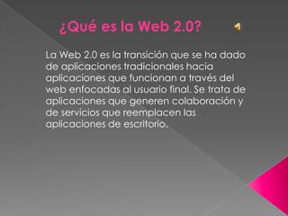 ¿Qué es la Web 2.0? La Web 2.0 es la transición que se ha dado de aplicaciones tradicionales hacia aplicaciones que funcionan a través del web enfocadas al usuario final. Se trata de aplicaciones que generen colaboración y de servicios que reemplacen las aplicaciones de escritorio. 