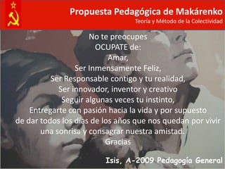 Propuesta Pedagógica de Makárenko
                                 Teoría y Método de la Colectividad

                     No te preocupes
                       OCUPATE de:
                           Amar,
                 Ser Inmensamente Feliz,
          Ser Responsable contigo y tu realidad,
            Ser innovador, inventor y creativo
             Seguir algunas veces tu instinto,
    Entregarte con pasión hacia la vida y por supuesto
de dar todos los días de los años que nos quedan por vivir
       una sonrisa y consagrar nuestra amistad.
                          Gracias

                         Isis, A-2009 Pedagogía General
 