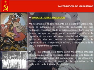 LA PEDAGOGÍA DE MAKARENKO



 ENFOQUE SOBRE EDUCACION

Este principio es determinante en la obra de Makarenko,
pues es admirable el sentimiento comunista de este
pedagogo, el cual no olvida su origen obrero y hace un gran
énfasis en que se debe poner especial atención a la
organización de la escuela como colectividad, e insiste que
en las escuelas no prestan la debida atención a la
organización de la experiencia infantil, la experiencia de la
vida, la experiencia comunista.

         Lo anterior, es la forma como Makarenko entendía
el servicio que con la educación debía prestar a la tarea de
implantación definitiva del comunismo, a sus diferentes
formas de concebir el papel de la educación en la
edificación de la Sociedad Comunista.
 