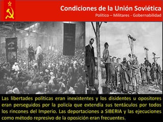 Condiciones de la Unión Soviética
                                          Político – Militares - Gobernabilidad




Las libertades políticas eran inexistentes y los disidentes u opositores
eran perseguidos por la policía que extendía sus tentáculos por todos
los rincones del Imperio. Las deportaciones a SIBERIA y las ejecuciones
como método represivo de la oposición eran frecuentes.
 