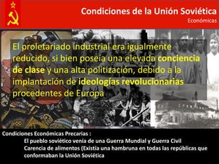 Condiciones de la Unión Soviética
                                                                       Económicas



   El proletariado industrial era igualmente
   reducido, si bien poseía una elevada conciencia
   de clase y una alta politización, debido a la
   implantación de ideologías revolucionarias
   procedentes de Europa



Condiciones Económicas Precarias :
        El pueblo soviético venía de una Guerra Mundial y Guerra Civil
        Carencia de alimentos (Existía una hambruna en todas las repúblicas que
        conformaban la Unión Soviética
 