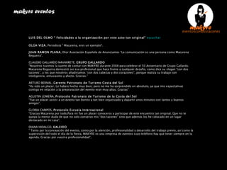 PRESENTACIÓN MUSEO CARMEN THYSSEN MALAGA EN MADRID makyre eventos  LUIS DEL OLMO “ Felicidades a la organización por este acto tan original”  escuchar   OLGA VIZA , Periodista ” Macarena, eres un ejemplo”.   JUAN RAMON PLANA , Dtor Asociación Española de Anunciantes “La comunicación es una persona como Macarena Regueira”.  CLAUDIO GALLARDO NAVARRETE,  GRUPO   GALLARDO “ Nosotros tuvimos la suerte de contar con MAKYRE durante 2008 para celebrar el 50 Aniversario de Grupo Gallardo. Macarena Regueira demostró ser esa profesional que hace frente a cualquier desafío, como dice su slogan “con dos tacones”, a los que nosotros añadiriamos “con dos cabezas y dos corazones”, porque realiza su trabajo con inteligencia, entusiasmo y afecto. Gracias.” ARTURO BERNAL,  Gerente Patronato de Turismo Costa del Sol “ Ha sido un placer. Lo habeis hecho muy bien, pero no me ha sorprendido en absoluto, ya que mis expectativas contigo en relación a la prepraración del evento eran muy altas. Gracias” AGUSTIN LOMEÑA,  Protocolo Patronato de Turismo de la Costa del Sol “ Fue un placer asistir a un evento tan bonito y tan bien organizado y dapartir unos minutos con tantos y buenos amigos”. GLORIA CAMPOS,  Protocolo Escuela Internacional “ Gracias Macarena por todo.Para mi fue un placer conoceros y participar de este encuentro tan original. Que no te quepa la menor duda de que no solo conservo mis “dos tacones” sino que además los he colocado en un lugar destacado en mi casa”. DIANA HIDALGO,  KALEIDO ”  Tanto por la concepción del evento, como por la atención, profesionalidad y desarrollo del trabajo previo, así como la supervisión del todo el día de la fiesta, MAKYRE es una empresa de eventos cuyo teléfono hay que tener siempre en la agenda. Gracias por vuestra profesionalidad”. 