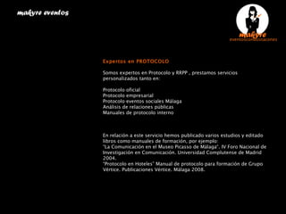   Expertos en PROTOCOLO Somos expertos en Protocolo y RRPP , prestamos servicios personalizados tanto en: Protocolo oficial  Protocolo empresarial  Protocolo eventos sociales Málaga  Análisis de relaciones públicas  Manuales de protocolo interno  En relación a este servicio hemos publicado varios estudios y editado libros como manuales de formación, por ejemplo: “ La Comunicación en el Museo Picasso de Málaga“. IV Foro Nacional de Investigación en Comunicación. Universidad Complutense de Madrid 2004. “ Protocolo en Hoteles” Manual de protocolo para formación de Grupo Vértice. Publicaciones Vértice. Málaga 2008. makyre eventos  