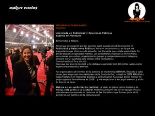 makyre eventos  MACARENA REGUEIRA RAMOS Directora  Licenciada en Publicidad y Relaciones Públicas Experta en Protocolo Bienvenidos a Makyre, Pensé que mi vocación por los eventos nació cuando decidí licenciarme en  Publicidad y Relaciones Públicas . Pero en una entrevista, en la que me preguntaron que cómo era de pequeña, me dí cuenta que estaba equivocada. Ya desde pequeña organizaba eventos. Los cumpleaños originales a mi hermana, excursiones para niños, organizaba los juegos y competiciones en el colegio y siempre me las apañaba para mediar entre compañeros. Comunicación al fin y al cabo. Creo que por eso me licencié y me dediqué a aprender con diferentes cursos como experta en protocolo y eventos.  Fuí organizadora de eventos en la asesoría de marketing ASEMARK, llevando a cabo tareas para empresas internacionales de la Costa del Sol; trabajé en COPE MALAGA y luego freelance en relaciones públicas y comunicación hasta que decidí montar mi propia agencia formalmente en 2006. ..y me empezaron a encargar eventos..y al día de hoy no se parar. Makyre es un sueño hecho realidad . La sede, en pleno centro histórico de Málaga,  está junto a la Catedral . Podemos presumir de ser un equipo eficaz y sobradamente preparado en cada una de las disciplinas que forman parte de la gestión de un evento y de la comunicación 