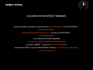 makyre eventos  ALGUNOS DE NUESTROS TRABAJOS Jornadas ASEPAN ( Sociedad de aparcamientos) +  ECOFASHION  + Premios MCAPITAL+  Galardón VICTORIA + Premios PUNTO RADIO ( Diario Sur)  + Jornadas de PROTOCOLO  +  CONGRESO RRHH +Cena PREGON ANTONIO BANDERAS +  Inauguración MUSEO CARMEN THYSSEN MALAGA   + Jornadas LAMBDA + Recepción  FITUR AYTO MALAGA + Galardón VICTORIA+ Concierto MONTSERRAT CABALLÉ +  Festival de Cine de Málaga … .y mucho mucho más    