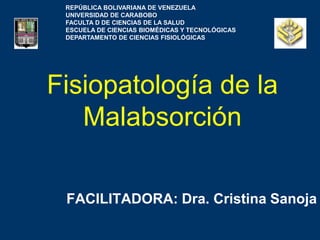 Fisiopatología de la
Malabsorción
FACILITADORA: Dra. Cristina Sanoja
REPÚBLICA BOLIVARIANA DE VENEZUELA
UNIVERSIDAD DE CARABOBO
FACULTA D DE CIENCIAS DE LA SALUD
ESCUELA DE CIENCIAS BIOMÉDICAS Y TECNOLÓGICAS
DEPARTAMENTO DE CIENCIAS FISIOLÓGICAS
 