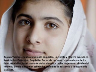 Malala Yusafzai, es una estudiante paquistaní , activista y blogera .Nacida en
Swat, Jaiber Pastunjuá, Paquistán. Conocida por su activismo a favor de los
derechos civiles, especialmente de los derechos de las mujeres en el valle del
río Swat, donde el régimen talibán ha prohibido la asistencia a la escuela de
las niñas.

 