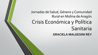 Jornadas de Salud, Género y Comunidad
Rural en Molina deAragón
Crisis Económica y Política
Sanitaria
GRACIELA MALGESINI REY
 