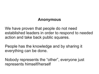 Anonymous
We have proven that people do not need
established leaders in order to respond to needed
action and take back public squares.
People has the knowledge and by sharing it
everything can be done.
Nobody represents the “other”, everyone just
represents himself/herself

 