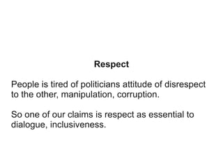 Respect
People is tired of politicians attitude of disrespect
to the other, manipulation, corruption.
So one of our claims is respect as essential to
dialogue, inclusiveness.

 
