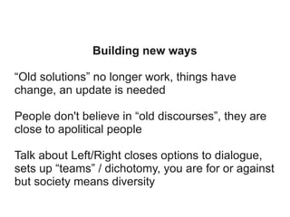 Building new ways
“Old solutions” no longer work, things have
change, an update is needed
People don't believe in “old discourses”, they are
close to apolitical people
Talk about Left/Right closes options to dialogue,
sets up “teams” / dichotomy, you are for or against
but society means diversity

 