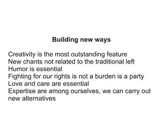 Building new ways
Creativity is the most outstanding feature
New chants not related to the traditional left
Humor is essential
Fighting for our rights is not a burden is a party
Love and care are essential
Expertise are among ourselves, we can carry out
new alternatives

 