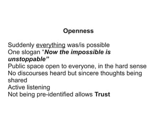 Openness
Suddenly everything was/is possible
One slogan “Now the impossible is
unstoppable”
Public space open to everyone, in the hard sense
No discourses heard but sincere thoughts being
shared
Active listening
Not being pre-identified allows Trust

 