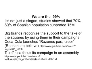 We are the 99%
It's not just a slogan, studies showed that 70%80% of Spanish population supported 15M
Big brands recognize the support to the take of
the squares by using them in their campaigns
Coca-Cola launches “Razones para creer”
(Reasons to believe) http://www.youtube.com/watch?
v=yo4Kl3_nKd8

Telefónica focus its campaign in an assembly
http://www.youtube.com/watch?
feature=player_embedded&v=EnheSUdO21M

 
