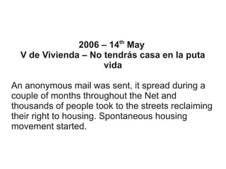 th

2006 – 14 May
V de Vivienda – No tendrás casa en la puta
vida
An anonymous mail was sent, it spread during a
couple of months throughout the Net and
thousands of people took to the streets reclaiming
their right to housing. Spontaneous housing
movement started.

 