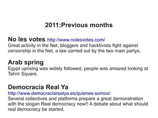 2011:Previous months
No les votes http://www.nolesvotes.com/
Great activity in the Net, bloggers and hacktivists fight against
censorship in the Net, a law carried out by the two main partys.

Arab spring
Egypt uprising was widely followed, people was amazed looking at
Tahrir Square.

Democracia Real Ya
http://www.democraciarealya.es/quienes-somos/
Several collectives and platforms prepare a great demonstration
with the slogan Real democracy now!! A debate about what should
real democracy be started.

 