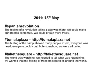 th

2011: 15 May
#spanishrevolution
The feeling of a revolution taking place was there, we could make
our dreams come true. We could breath more freely.

#tomalaplaza - http://tomalaplaza.net
The builing of the camp allowed many people to join, everyone was
need, everyone could contribute somehow, we were all united

#takethesquare - http://takethesquare.net
The world was watching, we needed to tell what was happening,
we wanted that the feeling of freedom spread all around the world.

 