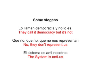 Some slogans
Lo llaman democracia y no lo es
They call it democracy but it's not
Que no, que no, que no nos representan
No, they don't represent us
El sistema es anti-nosotros
The System is anti-us

 