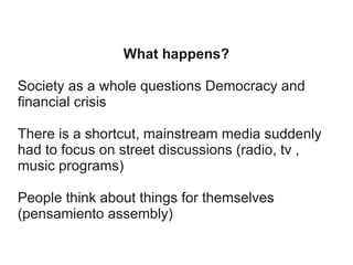 What happens?
Society as a whole questions Democracy and
financial crisis
There is a shortcut, mainstream media suddenly
had to focus on street discussions (radio, tv ,
music programs)
People think about things for themselves
(pensamiento assembly)

 