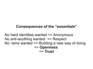 Consequences of the “essentials”
No hard identities wanted => Anonymous
No anti-anything wanted => Respect
No -isms wanted => Building a new way of doing
=> Openness
=> Trust

 
