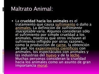 Maltrato Animal:

 La crueldad hacia los animales es el
  tratamiento que causa sufrimiento o daño a
  animales. La definición de sufrimiento
  inaceptable varía. Algunos consideran sólo
  el sufrimiento por simple crueldad a los
  animales, mientras que otros incluyen el
  sufrimiento infligido por otras razones,
  como la producción de carne, la obtención
  de piel, los experimentos científicos con
  animales, los espectáculos con animales y
  las industrias del huevo y de la leche.
  Muchas personas consideran la crueldad
  hacia los animales como un asunto de gran
  importancia moral.
 
