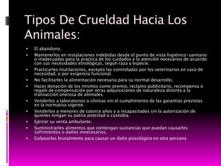 Tipos De Crueldad Hacia Los
Animales:
   El abandono.
   Mantenerlos en instalaciones indebidas desde el punto de vista higiénico-sanitario
    o inadecuadas para la practica de los cuidados y la atención necesarios de acuerdo
    con sus necesidades etnológicas, según raza y especie.
   Practicarles mutilaciones, excepto las controladas por los veterinarios en caso de
    necesidad, o por exigencia funcional.
   No facilitarles la alimentación necesaria para su normal desarrollo.
   Hacer donación de los mismos como premio, reclamo publicitario, recompensa o
    regalo de compensación por otras adquisiciones de naturaleza distinta a la
    transacción onerosa de animales.
   Venderlos a laboratorios o clínicas sin el cumplimiento de las garantías previstas
    en la normativa vigente.
   Venderlos a menores de catorce años y a incapacitados sin la autorización de
    quienes tengan su patria potestad o custodia.
   Ejercer su venta ambulante.
   Suministrarles alimentos que contengan sustancias que puedan causarles
    sufrimientos o daños innecesarios.
   Golpearlos brutalmente para causar un daño psicológico en otra persona
 