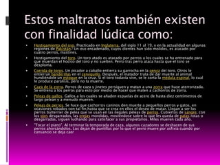 Estos maltratos también existen
con finalidad lúdica como:
   Hostigamiento del oso. Practicado en Inglaterra, del siglo 11 al 19, y en la actualidad en algunas
    regiones de Pakistán.] Un oso encadenado, cuyos dientes han sido molidos, es atacado por
    cuatro perros, mastines.
   Hostigamiento del toro. Un toro atado es atacado por perros a los cuales se ha entrenado para
    que muerdan el hocico del toro y no suelten. Perro tras perro ataca hasta que el toro se
    desploma.
   Corrida de toros. Un picador a caballo entierra su garrocha en la cerviz del toro. Otros le
    entierran banderillas en el cerviguillo. Después, el matador trata de dar muerte al animal
    hundiéndole un estoque en la cruz. Si el toro todavía vive, se le corta la médula espinal, lo cual
    le produce parálisis, pero no la muerte.
   Caza de la zorra. Perros de caza y jinetes persiguen y matan a una zorra que huye aterrorizada.
    Se entrena a los perros para esto por medio de hacer que maten a cachorros de zorra.
   Peleas de gallos. Gallos a los cuales se añaden espuelas de acero de hasta diez centímetros de
    largo pelean y a menudo mueren.
   Peleas de perros. Se hace que cachorros caninos den muerte a pequeños perros y gatos, en
    ocasiones robados con tal fin,hasta que se crea en ellos el deseo de matar. Llegan a ser los
    perros bulterrier de pelea que se usan en las ilegales peleas de perros. Cubiertos de sangre, con
    los ojos desgarrados, las orejas mordidas, moviéndose sobre lo que les queda de patas rotas o
    desgarradas, siguen luchando para satisfacer a sus propietarios. Miles mueren cada año.
   "Tocar el piano". Al terminar la temporada de caza, algunos cazadores se deshacen de sus
    perros ahorcándolos. Los dejan de puntillas por lo que el perro muere por asfixia cuando por
    cansancio se deja caer
 