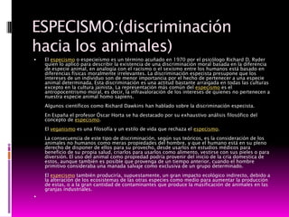 ESPECISMO:(discriminación
hacia los animales)
   El especismo o especieísmo es un término acuñado en 1970 por el psicólogo Richard D. Ryder
    quien lo aplicó para describir la existencia de una discriminación moral basada en la diferencia
    de especie animal, en analogía con el racismo o el sexismo entre los humanos está basado en
    diferencias físicas moralmente irrelevantes. La discriminación especista presupone que los
    intereses de un individuo son de menor importancia por el hecho de pertenecer a una especie
    animal determinada. Esta discriminación es una actitud bastante arraigada en todas las culturas
    excepto en la cultura jainista. La representación más común del especismo es el
    antropocentrismo moral, es decir, la infravaloración de los intereses de quienes no pertenecen a
    nuestra especie animal homo sapiens.
    Algunos científicos como Richard Dawkins han hablado sobre la discriminación especista.
    En España el profesor Óscar Horta se ha destacado por su exhaustivo análisis filosófico del
    concepto de especismo.
    El veganismo es una filosofía y un estilo de vida que rechaza el especismo.
    La consecuencia de este tipo de discriminación, según sus teóricos, es la consideración de los
    animales no humanos como meras propiedades del hombre, y que el humano está en su pleno
    derecho de disponer de ellos para su provecho, desde usarlos en estudios médicos para
    beneficio de su propia salud, criarlos para usarlos como alimento, vestirse con sus pieles o para
    diversión. El uso del animal como propiedad podría provenir del inicio de la cría domestica de
    estos, aunque también es posible que provenga de un tiempo anterior, cuando el hombre
    primitivo consideraba una manada salvaje como exclusiva de un grupo determinado.
    El especismo también produciría, supuestamente, un gran impacto ecológico indirecto, debido a
    la alteración de los ecosistemas de las otras especies como medio para aumentar la producción
    de estas, o a la gran cantidad de contaminantes que produce la masificación de animales en las
    granjas industriales.

 