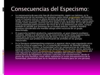 Consecuencias del Especismo:
   La consecuencia de que este tipo de discriminación, según sus teóricos, es la
    consideración de los animales no humanos como meras propiedades del hombre,
    y que el humano está en su pleno derecho de disponer de ellos para su provecho,
    desde usarlos en estudios médicos para beneficio de su propia salud, criarlos para
    usarlos como alimento, vestirse con sus pieles o para diversión. El uso del animal
    como propiedad podría provenir del inicio de la cría domestica de estos, aunque
    también es posible que provenga de un tiempo anterior, cuando el hombre
    primitivo consideraba una manada salvaje como exclusiva de un grupo
    determinado.
   El especismo también produciría, supuestamente, un gran impacto ecológico
    indirecto, debido a la alteración de los ecosistemas de las otras especies como
    medio para aumentar la producción de estas, o a la gran cantidad de
    contaminantes que produce la masificación de animales en las granjas
    industriales.
   En la literatura contemporánea empiezan a aparecer obras cuyo argumento versa
    sobre la crítica al especismo. En La cosecha del centauro, de Eduardo Gallego y
    Guillem Sánchez i Gómez, la humanidad sufre las consecuencias de recibir este
    trato por parte de otra civilización más desarrollada. En muchas series, películas y
    libros de ciencia-ficción (El planeta de los simios, Enemigo mío, Alíen Nation, por
    citar algunas) el especismo se usa como metáfora del racismo o como
    consecuencia de hipotéticos contactos culturales con extraterrestres; desde el
    punto de vista filosófico, estas obras replantean la visión antropocéntrica de la
    humanidad, planteando que no es necesario ser humano para ser una persona.
 