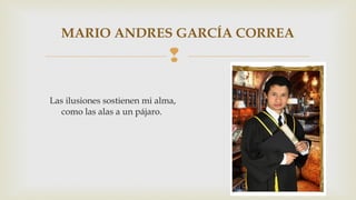 MARIO ANDRES GARCÍA CORREA 
 
Las ilusiones sostienen mi alma, 
como las alas a un pájaro. 
 