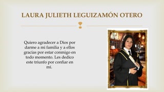 LAURA JULIETH LEGUIZAMÓN OTERO 
 
Quiero agradecer a Dios por 
darme a mi familia y a ellos 
gracias por estar conmigo en 
todo momento. Les dedico 
este triunfo por confiar en 
mí. 
 
