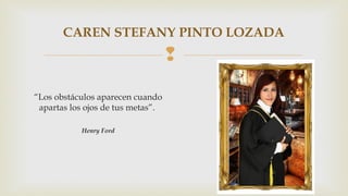 CAREN STEFANY PINTO LOZADA 
 
“Los obstáculos aparecen cuando 
apartas los ojos de tus metas”. 
Henry Ford 
 