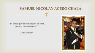 SAMUEL NICOLAY ACERO CHALÁ 
 
“Si crees que la educación es cara, 
prueba la ignorancia”. 
Andy McIntyre. 
 
