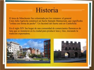 Historia
El área de Mánchester fue colonizada por los romanos: el general
Cneo Julio Agrícola construyó un fuerte llamado Mamucium, que significaba
"colina con forma de pecho". Un facsímil del fuerte está en Castlefield.
En el siglo XIV fue hogar de una comunidad de comerciantes flamencos de
lana que se instalaron en la ciudad para producir lana y lino, iniciando la
tradición exportadora.

 