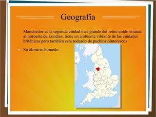 Geografía
Manchester es la segunda ciudad mas grande del reino unido situada
al noroeste de Londres, tiene un ambiente vibrante de las ciudades
británicas pero también esta rodeado de pueblos pintorescos
●

Su clima es humedo.

 
