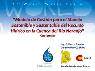 “Modelo de Gestión para el Manejo
Sostenible y Sustentable del Recurso
Hídrico en la Cuenca del Rio Naranjo”
              -Guatemala-

                            Ing. Ediberto Fuentes
                            Gerente MANCUERNA




                            Marsella, Francia, Marzo de 2012.
 
