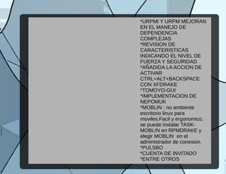 *URPMI Y URPM MEJORAN
EN EL MANEJO DE
DEPENDENCIA
COMPLEJAS
*REVISION DE
CARACTERISTICAS
INDICANDO EL NIVEL DE
FUERZA Y SEGURIDAD
*AÑADIDA LA ACCION DE
ACTIVAR
CTRL+ALT+BACKSPACE
CON XFDRAKE
*TOMOYO-GUI
*IMPLEMENTACION DE
NEPOMUK
*MOBLIN : no ambiente
escritorio linux para
moviles.Facil y ergonomico,
se puede instalar TASK-
MOBLIN en RPMDRAKE y
elegir MOBLIN en el
administrador de conexion.
*PULSBO
*CUENTA DE INVITADO
*ENTRE OTROS
 