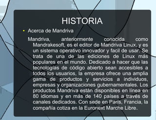 HISTORIA
● Acerca de Mandriva
Mandriva, anteriormente conocida como
Mandrakesoft, es el editor de Mandriva Linux, y es
un sistema operativo innovador y facil de usar. Se
trata de una de las ediciones de Linux más
populares en el mundo. Dedicado a hacer que las
tecnologías de código abierto sean accesibles a
todos los usuarios, la empresa ofrece una amplia
gama de productos y servicios a individuos,
empresas y organizaciones gubernamentales. Los
productos Mandriva están disponibles en línea en
80 idiomas y en más de 140 países a través de
canales dedicados. Con sede en París, Francia, la
compañía cotiza en la Euronext Marche Libre.
 