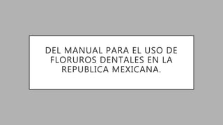 DEL MANUAL PARA EL USO DE
FLORUROS DENTALES EN LA
REPUBLICA MEXICANA.
 